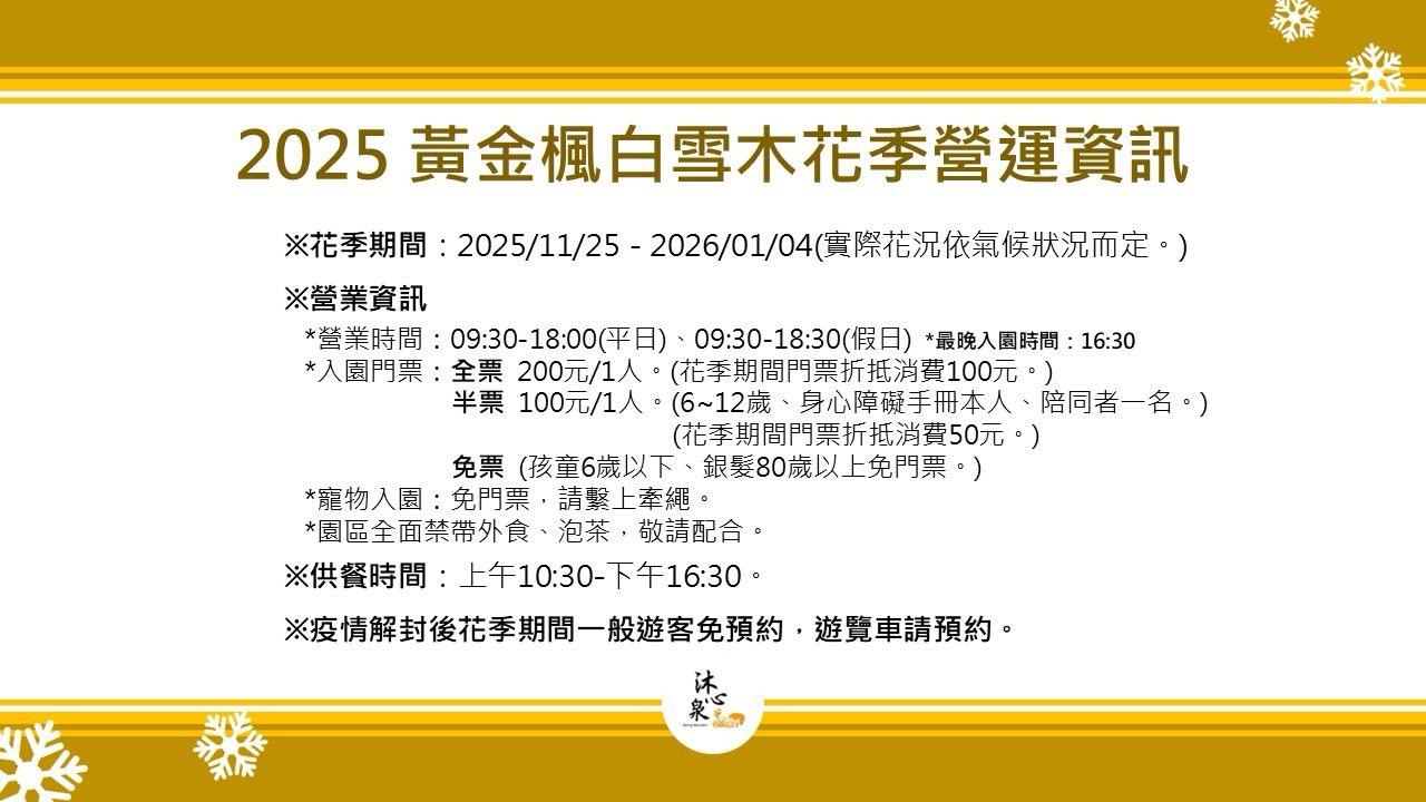 可能是顯示的文字是「 2025 25 黃金楓白雪木花季營運資訊 ※花季期間 2025/11/25 花事婚 20120-2-:-/-1-02/有候以定 -2026/01/04 2026/01/04 （實際花況依氣候狀況而定。） ※營業資訊 *營業時間 09 ： 30-18 ： 00 （平日） 09:30-18:30 （假日） （假日） *最晚入園時間 :16 ： 30 *入園門票 全票 200 元/1 人。 （花季期間門票 （花季期間門票折抵消費 100 元。） 半票 100 元/1 人 （ 6～12 嵗 身心障礙手冊本人、 陪同者一名。） （花季期間門票折抵消費 50 元。） 免票 （孩童 6 嵗以下 銀髮 80 嵗以上免門票。） *寵物入園 *寵物入園：免門票，請繫上牽網。 免門票 請擊上牽繩， *園區全面禁帶外食 “園區全面禁帶外食、泡茶，敬請配 泡茶 敬請配合。 ※供餐時間 上午 10 ： 30-下午 16 ： 30 。 ※疫情解封後花季期間一般遊客免預約， 遊覽車請預約。 沐。 か心」的圖像